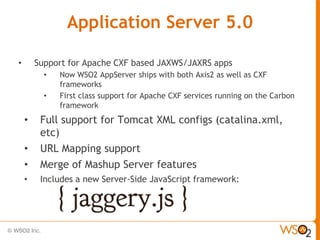 Application Server 5.0

•       Support for Apache CXF based JAXWS/JAXRS apps
          •   Now WSO2 AppServer ships with both Axis2 as well as CXF
              frameworks
          •   First class support for Apache CXF services running on the Carbon
              framework
    •    Full support for Tomcat XML configs (catalina.xml,
         etc)
    •    URL Mapping support
    •    Merge of Mashup Server features
    •    Includes a new Server-Side JavaScript framework:
 