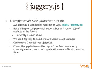 • A simple Server Side Javascript runtime
  •  Available as a standalone runtime as well (http://jaggery.io)
  •  Not aiming to compete with node.js but will run on top of
     node.js in the future
    • Currently runs on rhino
  • We used Jaggery to build the API Store in API Manager
  • Can embed Gadgets into .jag files
  • Closes the gap between Web apps from Web services by
     allowing one to create both applications and APIs at the same
     time.
 