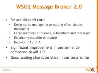 WSO2 Message Broker 2.0

• Re-architected core
  •   Designed to manage large scaling of persistent
      messaging
  •   Large numbers of queues, subscribers and messages
  •   Elastically scalable datastore
  •   No SPOF / Full HA
• Significant improvement in performance
  compared to MB 1.0
• Good scaling characteristics in our tests so far
 