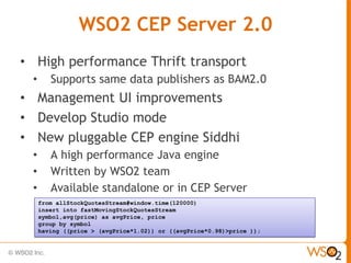 WSO2 CEP Server 2.0
• High performance Thrift transport
 •      Supports same data publishers as BAM2.0
• Management UI improvements
• Develop Studio mode
• New pluggable CEP engine Siddhi
 •      A high performance Java engine
 •      Written by WSO2 team
 •      Available standalone or in CEP Server
     from allStockQuotesStream#window.time(120000)
     insert into fastMovingStockQuotesStream
     symbol,avg(price) as avgPrice, price
     group by symbol
     having ((price > (avgPrice*1.02)) or ((avgPrice*0.98)>price ));
 
