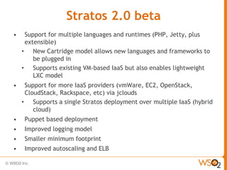 Stratos 2.0 beta
•    Support for multiple languages and runtimes (PHP, Jetty, plus
     extensible)
    • New Cartridge model allows new languages and frameworks to
        be plugged in
    • Supports existing VM-based IaaS but also enables lightweight
        LXC model
•    Support for more IaaS providers (vmWare, EC2, OpenStack,
     CloudStack, Rackspace, etc) via jclouds
    • Supports a single Stratos deployment over multiple IaaS (hybrid
        cloud)
•    Puppet based deployment
•    Improved logging model
•    Smaller minimum footprint
•    Improved autoscaling and ELB
 