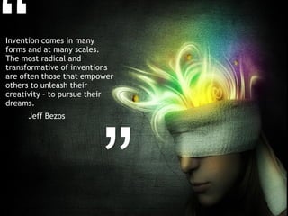 Invention comes in many
forms and at many scales.
The most radical and
transformative of inventions
are often those that empower
others to unleash their
creativity – to pursue their
dreams.
     Jeff Bezos
 