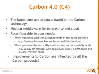 Carbon 4.0 (C4)

•           The latest core and products based on the Carbon
            technology
•           Modular middleware for on-premise and cloud
•           Reconfigurable to your needs:
        •        When you need additional components in the same runtime
             •      e.g. Combine Business Process Server and Data Services)
        •        When you need to vertically scale as well as horizontally scale:
             •      e.g. Deploy API Manager with 10 gateway nodes, 6 BAM nodes and
                    2 Store/Provider nodes
    •        Improvements to Carbon are inherited by all the
             Carbon products!
 