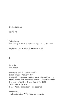 Understanding
the WTO
3rd edition
Previously published as “Trading into the Future”
September 2003, revised October 2005
2
Fact file
The WTO
Location: Geneva, Switzerland
Established: 1 January 1995
Created by: Uruguay Round negotiations (1986–94)
Membership: 148 countries (since 13 October 2004)
Budget: 169 million Swiss francs for 2005
Secretariat staff: 630
Head: Pascal Lamy (director-general)
Functions:
• Administering WTO trade agreements
 