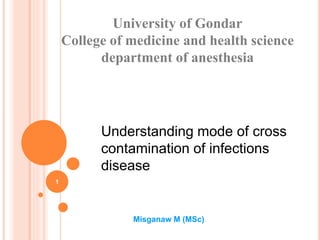 Understanding mode of cross
contamination of infections
disease
University of Gondar
College of medicine and health science
department of anesthesia
Misganaw M (MSc)
1
 