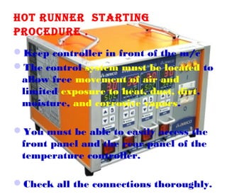 HOT RUNNER STARTING
PROCEDURE .
Keep controller in front of the m/c
The control system must be located to
allow free movement of air and
limited exposure to heat, dust, dirt,
moisture, and corrosive vapors.
You must be able to easily access the
front panel and the rear panel of the
temperature controller.
Check all the connections thoroughly.

 