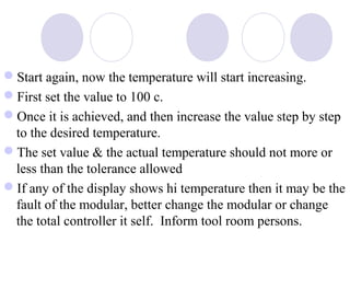 Start again, now the temperature will start increasing.
First set the value to 100 c.
Once it is achieved, and then increase the value step by step
to the desired temperature.
The set value & the actual temperature should not more or
less than the tolerance allowed
If any of the display shows hi temperature then it may be the
fault of the modular, better change the modular or change
the total controller it self. Inform tool room persons.

 