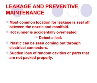 LEAKAGE AND PREVENTIVE
MAINTENANCE
Most common location for leakage is seal off
between the nozzle and manifold.
Hot runner is accidentally overheated.
Detect a leak
Plastic can be seen coming out through
electrical connectors.
Sudden loss of random cavities or parts that
are not packed properly.

 