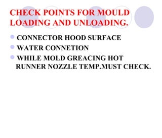 CHECK POINTS FOR MOULD
LOADING AND UNLOADING.
CONNECTOR HOOD SURFACE
WATER CONNETION
WHILE MOLD GREACING HOT
RUNNER NOZZLE TEMP.MUST CHECK.

 