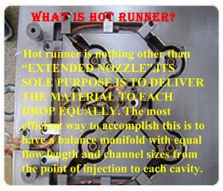 WHAT IS HOT RUNNER?
Hot runner is nothing other than
“EXTENDED NOZZLE”,ITS
SOLE PURPOSE IS TO DELIVER
THE MATERIAL TO EACH
DROP EQUALLY. The most
efficient way to accomplish this is to
have a balance manifold with equal
flow length and channel sizes from
the point of injection to each cavity.

 