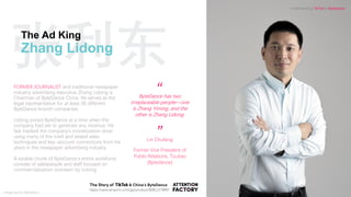 张利东The Ad King
Zhang Lidong
“
”Lin Chufang
Former Vice President of
Public Relations, Toutiao
(Bytedance)
ByteDance has two
irreplaceable people—one
is Zhang Yiming, and the
other is Zhang Lidong.
FORMER JOURNALIST and traditional newspaper
industry advertising executive Zhang Lidong is
Chairman of ByteDance China. He serves as the
legal representative for at least 36 different
ByteDance branch companies.
Lidong joined ByteDance at a time when the
company had yet to generate any revenue. He
fast tracked the company’s monetization drive
using many of the tried and tested sales
techniques and key-account connections from his
years in the newspaper advertising industry
A sizable chunk of ByteDance’s entire workforce
consists of salespeople and staff focused on
commercialization overseen by Lidong.
https://www.amazon.com/gp/product/B08L1578B6?
Understanding TikTok & ByteDance
Image source: ByteDance
 