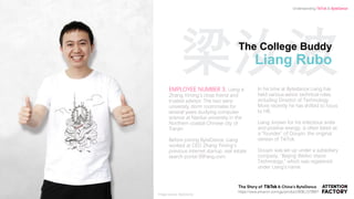 梁汝波The College Buddy
Liang Rubo
EMPLOYEE NUMBER 3, Liang is
Zhang Yiming’s close friend and
trusted advisor. The two were
university dorm roommates for
several years studying computer
science at Nankai university in the
Northern coastal Chinese city of
Tianjin.
Before joining ByteDance, Liang
worked at CEO Zhang Yiming’s
previous internet startup, real estate
search portal 99Fang.com.
In his time at Bytedance Liang has
held various senior technical roles,
including Director of Technology.
More recently he has shifted to focus
to HR.
Liang, known for his infectious smile
and positive energy, is often listed as
a “founder” of Douyin, the original
version of TikTok.
Douyin was set up under a subsidiary
company, “Beijing Weibo Vision
Technology,” which was registered
under Liang’s name.
`
https://www.amazon.com/gp/product/B08L1578B6?
Understanding TikTok & ByteDance
Image source: ByteDance
 