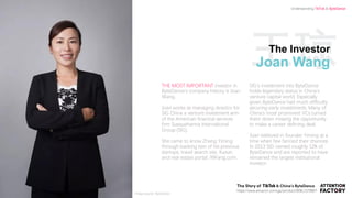 王琼The Investor
Joan Wang
THE MOST IMPORTANT investor in
ByteDance’s company history is Joan
Wang.
Joan works as managing director for
SIG China a venture investment arm
of the American financial services
firm Susquehanna International
Group (SIG).
She came to know Zhang Yiming
through backing two of his previous
startups, travel search site, Kuxun,
and real estate portal, 99Fang.com.
SIG’s investment into ByteDance
holds legendary status in China’s
venture capital world. Especially
given ByteDance had much difficulty
securing early investments. Many of
China’s most prominent VCs turned
them down missing the opportunity
to make a career defining deal.
Joan believed in founder Yiming at a
time when few fancied their chances.
In 2013 SIG owned roughly 12% of
ByteDance and are reported to have
remained the largest institutional
investor.
https://www.amazon.com/gp/product/B08L1578B6?
Understanding TikTok & ByteDance
Image source: ByteDance
 