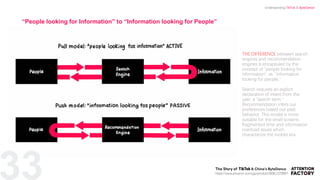 33
THE DIFFERENCE between search
engines and recommendation
engines is encapsuled by the
concept of “people looking for
information”, vs. “information
looking for people.”
Search requires an explicit
declaration of intent from the
user, a “search term.”
Recommendation infers our
preferences based our past
behavior. This model is more
suitable for the small screens,
fragmented time and information
overload issues which
characterize the mobile era.
“People looking for Information” to “Information looking for People”
https://www.amazon.com/gp/product/B08L1578B6?
Understanding TikTok & ByteDance
 