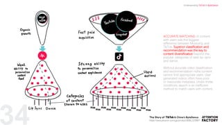 ACCURATE MATCHING of content
with users was the biggest
difference between Musical.ly and
TikTok. Superior classification and
recommendation was the key to
content diversification beyond the
popular categories of teen lip-sync
and dance.
Without accurate video classification
and recommendation niche content
cannot find appropriate users. User
generated videos often have poor
or inaccurate metadata. Under these
conditions, search is an inefficient
method to match users with content.
34 https://www.amazon.com/gp/product/B08L1578B6?
Understanding TikTok & ByteDance
 