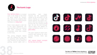 38
THE TIKTOK LOGO is a musical
note in the shape of the letter
‘d’ which stands for, Douyin,
the name of its original sister
app. The Chinese name Douyin
translates as “shaky beat”.
Given music played a vital role
in the app’s experience, the
idea was that both the creators
and their audience would
unwittingly move their bodies
to the music.
The young designer tasked
with the creating the logo had
his epiphany when attending a
rock concert lit up by beams of
swirling colorful lights with a
surrounding dark stage.
Inspired by the psychedelic
visuals at the live event, he set
about creating an image that
would capture the show’s eu-
phoric feel and decided to toy
around with the musical note ♪
sign. He ran the icon through
various filters and settled on
using something known as a
glitch effect.
The app’s signature black color
scheme was inspired by other
popular Chinese video app
Meipai
Left: original design concepts
for the now iconic logo.
The Iconic Logo
https://www.amazon.com/gp/product/B08L1578B6?
Understanding TikTok & ByteDance
Image Source: ByteDance
 