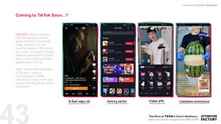 43
DOUYIN offers a window
into the future of TikTok
given that the China short
video market is 12-18
months ahead of the rest of
the world. Successful Douyin
features pioneered in China
have a high chance of also
appearing in TikTok.
Right: Screenshot examples
of Douyin’s various
monetization models,
including in-feed video ads,
games, virtual gifting, and e-
commerce.
Coming to TikTok Soon...?
https://www.amazon.com/gp/product/B08L1578B6?
Understanding TikTok & ByteDance
 