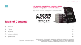 Table of Contents
I. Structure 7
II. People 15
III. Products 25
IV. Recommendation 30
V. Monetization 40
Disclaimer and Methodology
Opinions, predictions, and interpretations expressed in this report are those exclusively of the author and do
not reflect those of ByteDance, TikTok or any of its affiliate companies. This report is not sponsored or
supported by any organization. All source material is drawn from the book Attention Factory.
This report is adapted from Attention Factory
Available in Paperback and Kindle e-book.
https://www.amazon.com/gp/product/B08L1578B6?
Understanding TikTok & ByteDance
 