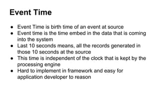 Event Time
● Event Time is birth time of an event at source
● Event time is the time embed in the data that is coming
into the system
● Last 10 seconds means, all the records generated in
those 10 seconds at the source
● This time is independent of the clock that is kept by the
processing engine
● Hard to implement in framework and easy for
application developer to reason
 