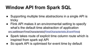 Window API from Spark SQL
● Supporting multiple time abstractions in a single API is
tricky
● Flink API makes it an environmental setting to specify
what’s the default time abstraction of application
env.setStreamTimeCharacteristic(TimeCharacteristic.EventTime)
● Spark takes route of explicit time column route which is
inspired from spark sql API
● So spark API is optimised for event time by default
 