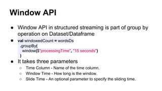 Window API
● Window API in structured streaming is part of group by
operation on Dataset/Dataframe
● val windowedCount = wordsDs
.groupBy(
window($"processingTime", "15 seconds")
)
● It takes three parameters
○ Time Column - Name of the time column.
○ Window Time - How long is the window.
○ Slide Time - An optional parameter to specify the sliding time.
 