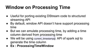 Window on Processing Time
● Useful for porting existing DStream code to structured
streaming API
● By default, window API doesn’t have support processing
time
● But we can emulate processing time, by adding a time
column derived from processing time
● We will be using current_timestamp() API of spark sql to
generate the time column
● Ex : ProcessingTimeWindow
 