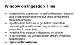 Window on Ingestion Time
● Ingestion time abstraction is useful when each batch of
data is captured in real time but takes considerable
amount to process
● Ingestion time helps us to get better results than
processing time without worrying about out of order
events like in event time
● Ingestion time support is depended on source
● In our example, we will use socket stream which has
support same
● IngestionTimeWindow
 
