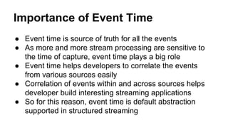 Importance of Event Time
● Event time is source of truth for all the events
● As more and more stream processing are sensitive to
the time of capture, event time plays a big role
● Event time helps developers to correlate the events
from various sources easily
● Correlation of events within and across sources helps
developer build interesting streaming applications
● So for this reason, event time is default abstraction
supported in structured streaming
 