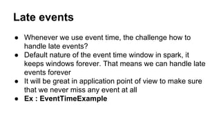 Late events
● Whenever we use event time, the challenge how to
handle late events?
● Default nature of the event time window in spark, it
keeps windows forever. That means we can handle late
events forever
● It will be great in application point of view to make sure
that we never miss any event at all
● Ex : EventTimeExample
 