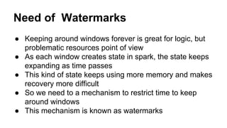 Need of Watermarks
● Keeping around windows forever is great for logic, but
problematic resources point of view
● As each window creates state in spark, the state keeps
expanding as time passes
● This kind of state keeps using more memory and makes
recovery more difficult
● So we need to a mechanism to restrict time to keep
around windows
● This mechanism is known as watermarks
 