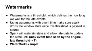 Watermarks
● Watermarks is a threshold , which defines the how long
we wait for the late events
● Using watermarks with event time make sure spark
drops the window state once this threshold is passed in
source
● Spark will maintain state and allow late data to update
the state until (max event time seen by the engine -
late threshold > T)
● WaterMarkExample
 