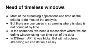Need of timeless windows
● Most of the streaming applications use time as the
criteria to do most of the analysis
● But there are use cases in streaming where is state is
not bounded by time
● In the scenarios, we need a mechanism where we can
define window using non time part of the data
● In DStream API, it was tricky. But with structured
streaming we can define it easily
 
