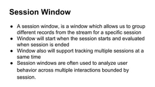 Session Window
● A session window, is a window which allows us to group
different records from the stream for a specific session
● Window will start when the session starts and evaluated
when session is ended
● Window also will support tracking multiple sessions at a
same time
● Session windows are often used to analyze user
behavior across multiple interactions bounded by
session.
 