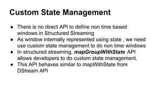 Custom State Management
● There is no direct API to define non time based
windows in Structured Streaming
● As window internally represented using state , we need
use custom state management to do non time windows
● In structured streaming, mapGroupWithState API
allows developers to do custom state management.
● This API behaves similar to mapWithState from
DStream API
 