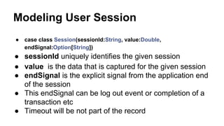 Modeling User Session
● case class Session(sessionId:String, value:Double,
endSignal:Option[String])
● sessionId uniquely identifies the given session
● value is the data that is captured for the given session
● endSignal is the explicit signal from the application end
of the session
● This endSignal can be log out event or completion of a
transaction etc
● Timeout will be not part of the record
 