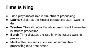 Time is King
● Time plays major role in the stream processing
● Latency dictates the kind of operations users want to
do
● Window Time dictates the state users want to maintain
in stream processor
● Batch Time dictates the rate in which users want to
process
● Most of the business questions asked in stream
processing also time based
 