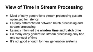 View of Time in Stream Processing
● Most of early generations stream processing system
optimized for latency
● Latency differentiated between batch processing and
stream processing
● Latency informed the window time and batch time
● So many early generation stream processing only had
one concept of time
● It’s not good enough for new generation systems
 