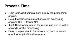 Process Time
● Time is tracked using a clock run by the processing
engine.
● Default abstraction in most of stream processing
engines like DStream API
● Last 10 seconds means the records arrived in last 10
seconds for the processing
● Easy to implement in framework but hard to reason
about for application developers
 