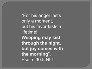 “For his anger lasts
only a moment,
but his favor lasts a
lifetime!
Weeping may last
through the night,
but joy comes with
the morning”.
Psalm 30:5 NLT
 