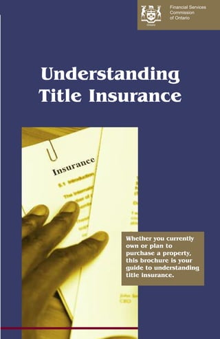 Financial Services
                      Commission
                      of Ontario




Understanding
Title Insurance




         Whether you currently
         own or plan to
         purchase a property,
         this brochure is your
         guide to understanding
         title insurance.
 