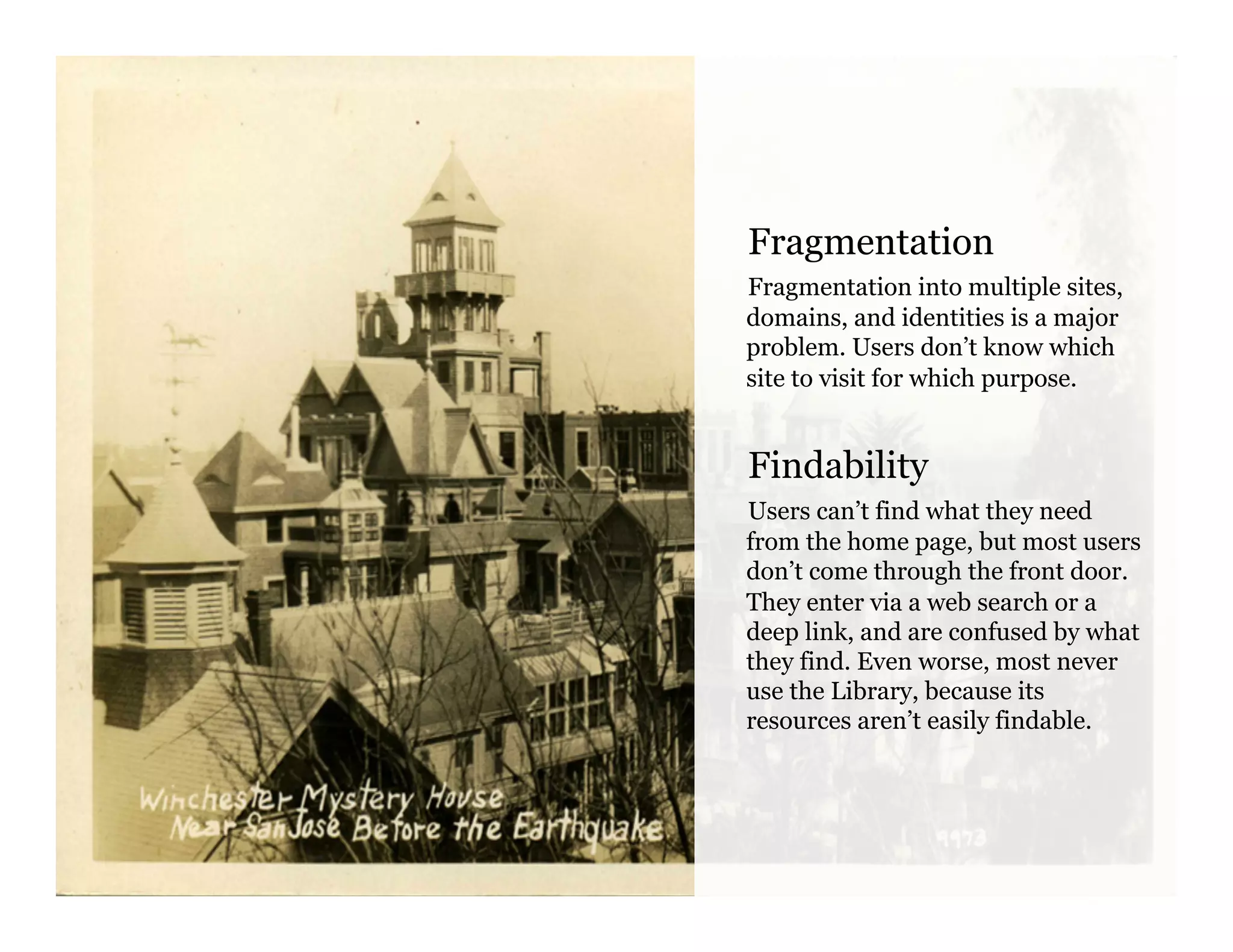 Fragmentation
Fragmentation into multiple sites,
domains, and identities is a major
problem. Users don’t know which
site to visit for which purpose.
Findability
Users can’t find what they need
from the home page, but most users
don’t come through the front door.
They enter via a web search or a
deep link, and are confused by what
they find. Even worse, most never
use the Library, because its
resources aren’t easily findable.
 