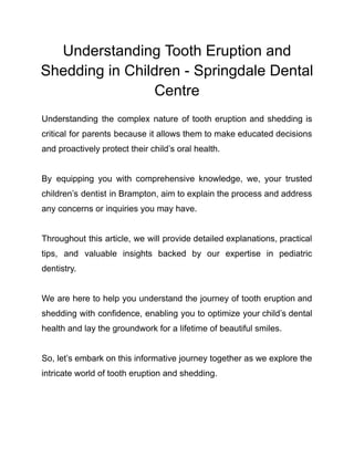 Understanding Tooth Eruption and
Shedding in Children - Springdale Dental
Centre
Understanding the complex nature of tooth eruption and shedding is
critical for parents because it allows them to make educated decisions
and proactively protect their child’s oral health.
By equipping you with comprehensive knowledge, we, your trusted
children’s dentist in Brampton, aim to explain the process and address
any concerns or inquiries you may have.
Throughout this article, we will provide detailed explanations, practical
tips, and valuable insights backed by our expertise in pediatric
dentistry.
We are here to help you understand the journey of tooth eruption and
shedding with confidence, enabling you to optimize your child’s dental
health and lay the groundwork for a lifetime of beautiful smiles.
So, let’s embark on this informative journey together as we explore the
intricate world of tooth eruption and shedding.
 