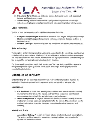 2. Intentional Torts: These are deliberate actions that cause harm, such as assault,
battery, and false imprisonment.
3. Strict Liability: Involves cases where a party is held responsible for damages
without needing to prove negligence or intent, often seen in product liability cases.
Legal Remedies
Victims of torts can seek various forms of compensation, including:
● Compensatory Damages: For medical expenses, lost wages, and property damage.
● Non-Economic Damages: For pain and suffering, emotional distress, and loss of
companionship.
● Punitive Damages: Intended to punish the wrongdoer and deter future misconduct.
Role in Society
Tort law plays a vital role in promoting justice and accountability. By providing a legal avenue
for individuals to seek redress, it helps uphold societal norms and ensures that wrongdoers
are held responsible for their actions. For students and legal practitioners, understanding tort
law is crucial for navigating the complexities of civil litigation.
For those needing assistance with their studies, our Tort Law Assignment Help service is
designed to provide expert guidance and support, ensuring a thorough grasp of this
essential legal discipline.
Examples of Tort Law
Understanding tort law becomes clearer through real-world examples that illustrate its
application. Here are some common scenarios where tort law plays a crucial role:
Negligence
● Car Accidents: A driver runs a red light and collides with another vehicle, causing
injuries to the other driver. The injured party can file a negligence claim to seek
compensation for medical bills, vehicle repairs, and lost wages.
● Medical Malpractice: A surgeon performs an operation without following standard
medical procedures, leading to complications for the patient. The patient can sue for
medical malpractice to recover damages for additional medical treatment and
suffering.
Intentional Torts
● Assault and Battery: A person physically attacks another individual, causing harm.
The victim can file a lawsuit for assault and battery to obtain compensation for
injuries and emotional distress.
 
