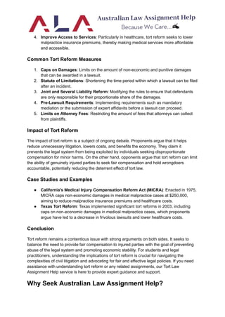 4. Improve Access to Services: Particularly in healthcare, tort reform seeks to lower
malpractice insurance premiums, thereby making medical services more affordable
and accessible.
Common Tort Reform Measures
1. Caps on Damages: Limits on the amount of non-economic and punitive damages
that can be awarded in a lawsuit.
2. Statute of Limitations: Shortening the time period within which a lawsuit can be filed
after an incident.
3. Joint and Several Liability Reform: Modifying the rules to ensure that defendants
are only responsible for their proportionate share of the damages.
4. Pre-Lawsuit Requirements: Implementing requirements such as mandatory
mediation or the submission of expert affidavits before a lawsuit can proceed.
5. Limits on Attorney Fees: Restricting the amount of fees that attorneys can collect
from plaintiffs.
Impact of Tort Reform
The impact of tort reform is a subject of ongoing debate. Proponents argue that it helps
reduce unnecessary litigation, lowers costs, and benefits the economy. They claim it
prevents the legal system from being exploited by individuals seeking disproportionate
compensation for minor harms. On the other hand, opponents argue that tort reform can limit
the ability of genuinely injured parties to seek fair compensation and hold wrongdoers
accountable, potentially reducing the deterrent effect of tort law.
Case Studies and Examples
● California's Medical Injury Compensation Reform Act (MICRA): Enacted in 1975,
MICRA caps non-economic damages in medical malpractice cases at $250,000,
aiming to reduce malpractice insurance premiums and healthcare costs.
● Texas Tort Reform: Texas implemented significant tort reforms in 2003, including
caps on non-economic damages in medical malpractice cases, which proponents
argue have led to a decrease in frivolous lawsuits and lower healthcare costs.
Conclusion
Tort reform remains a contentious issue with strong arguments on both sides. It seeks to
balance the need to provide fair compensation to injured parties with the goal of preventing
abuse of the legal system and promoting economic stability. For students and legal
practitioners, understanding the implications of tort reform is crucial for navigating the
complexities of civil litigation and advocating for fair and effective legal policies. If you need
assistance with understanding tort reform or any related assignments, our Tort Law
Assignment Help service is here to provide expert guidance and support.
Why Seek Australian Law Assignment Help?
 