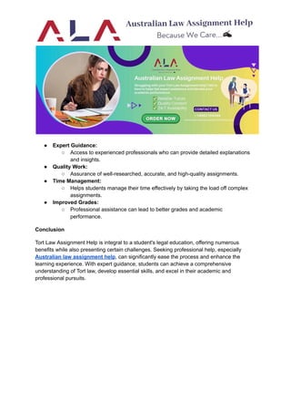 ● Expert Guidance:
○ Access to experienced professionals who can provide detailed explanations
and insights.
● Quality Work:
○ Assurance of well-researched, accurate, and high-quality assignments.
● Time Management:
○ Helps students manage their time effectively by taking the load off complex
assignments.
● Improved Grades:
○ Professional assistance can lead to better grades and academic
performance.
Conclusion
Tort Law Assignment Help is integral to a student's legal education, offering numerous
benefits while also presenting certain challenges. Seeking professional help, especially
Australian law assignment help, can significantly ease the process and enhance the
learning experience. With expert guidance, students can achieve a comprehensive
understanding of Tort law, develop essential skills, and excel in their academic and
professional pursuits.
 