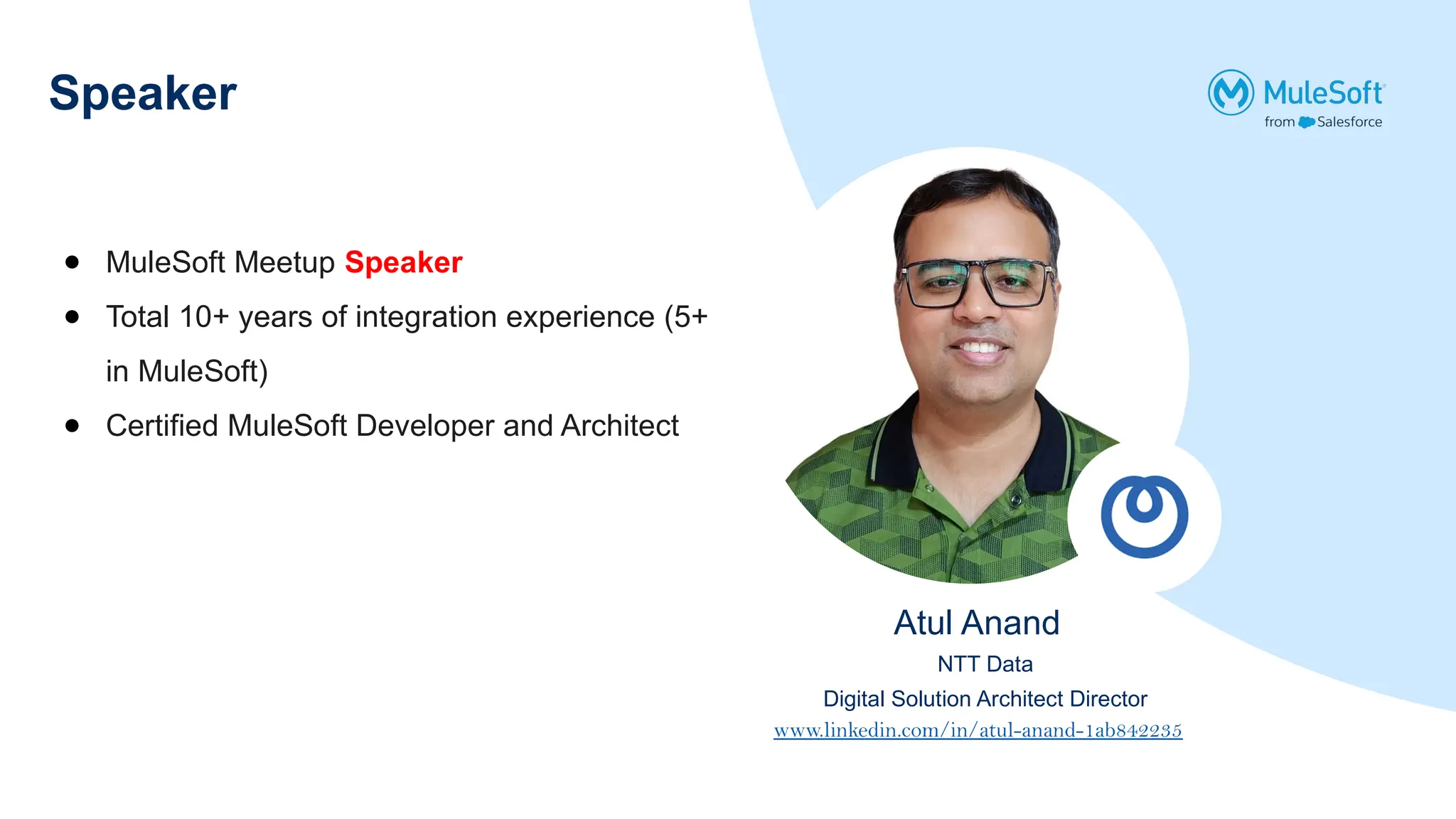 Speaker
● MuleSoft Meetup Speaker
● Total 10+ years of integration experience (5+
in MuleSoft)
● Certified MuleSoft Developer and Architect
Atul Anand
NTT Data
Digital Solution Architect Director
www.linkedin.com/in/atul-anand-1ab842235