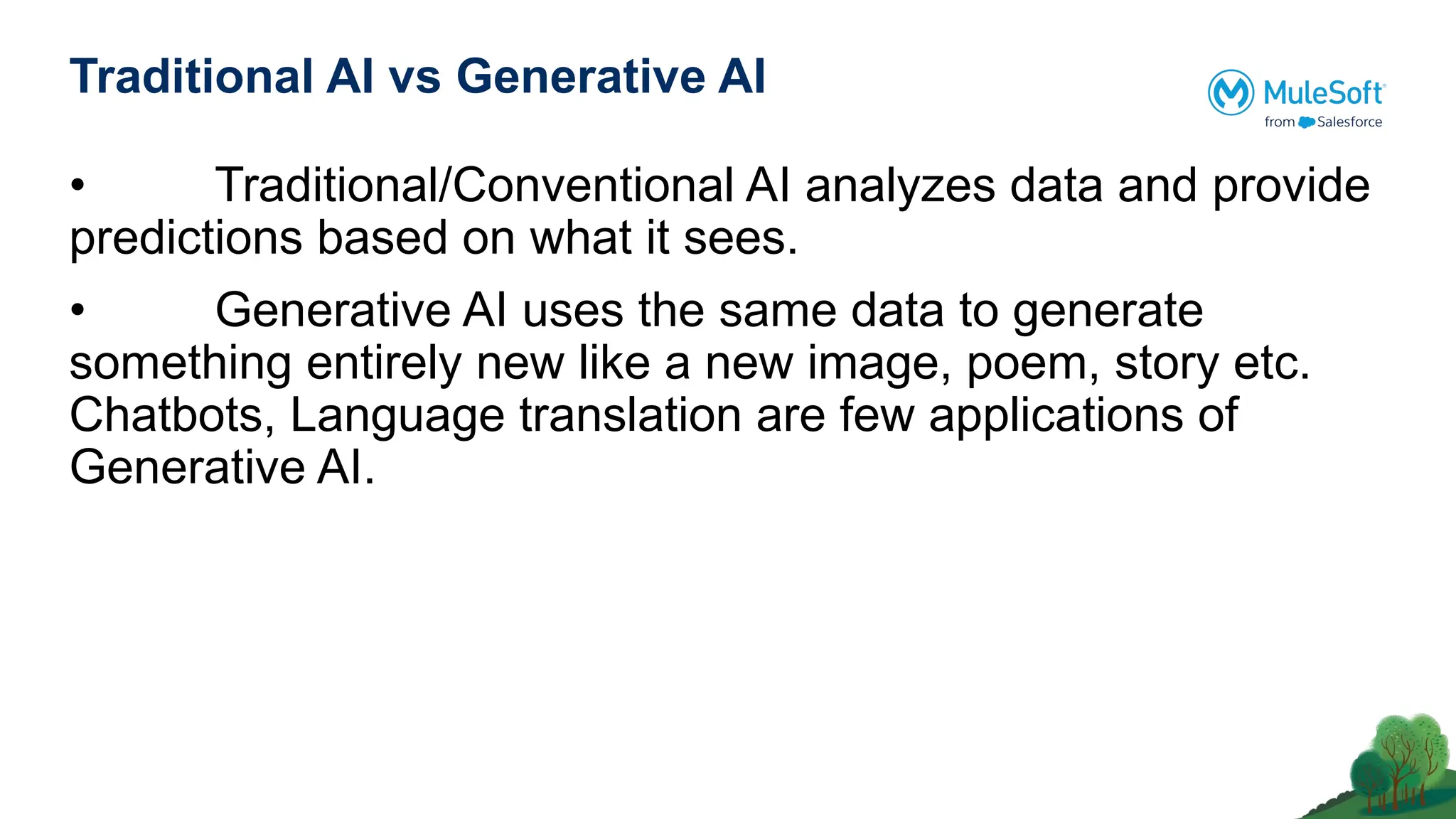 Traditional AI vs Generative AI
• Traditional/Conventional AI analyzes data and provide
predictions based on what it sees.
• Generative AI uses the same data to generate
something entirely new like a new image, poem, story etc.
Chatbots, Language translation are few applications of
Generative AI.