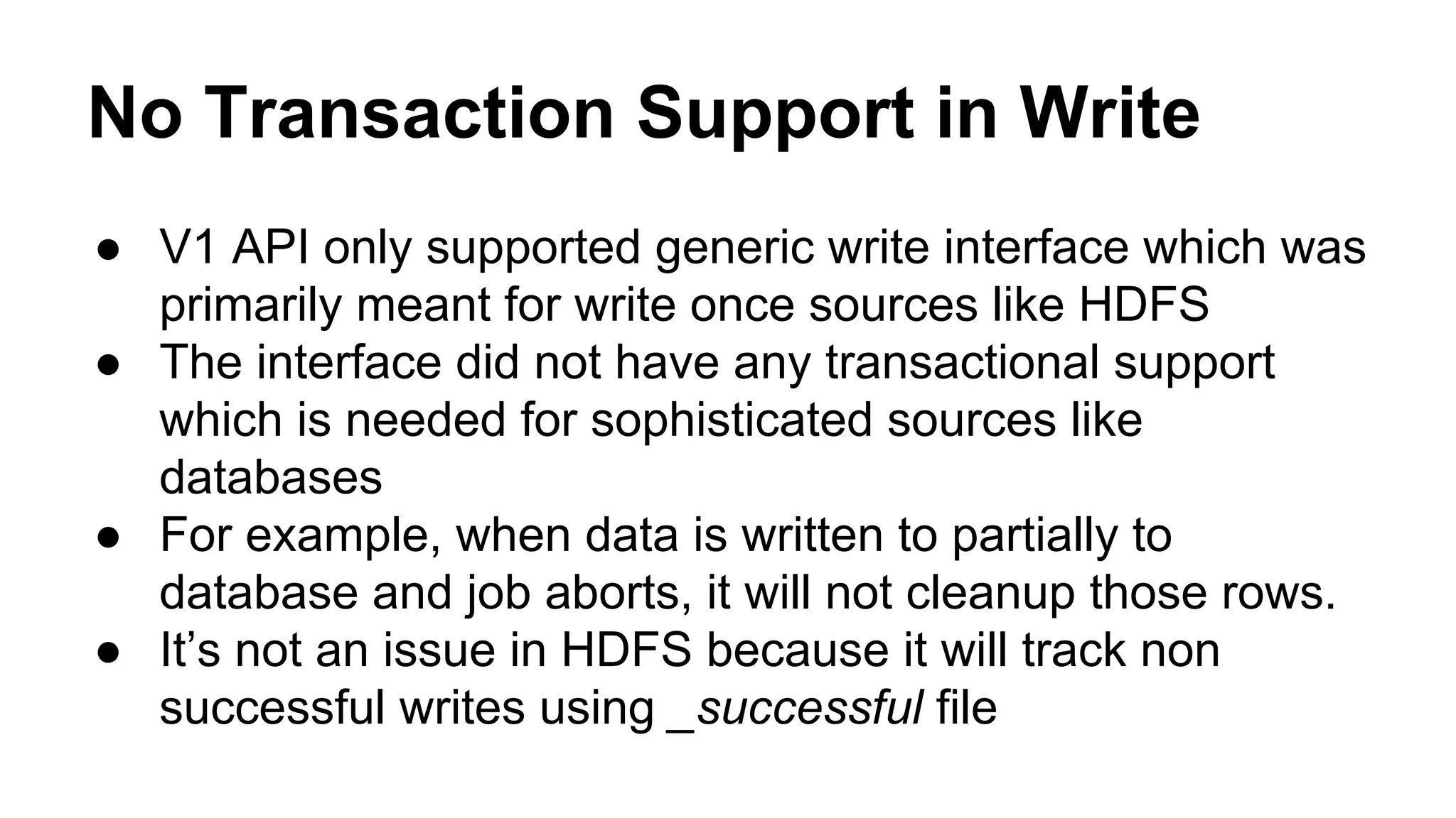 No Transaction Support in Write
● V1 API only supported generic write interface which was
primarily meant for write once sources like HDFS
● The interface did not have any transactional support
which is needed for sophisticated sources like
databases
● For example, when data is written to partially to
database and job aborts, it will not cleanup those rows.
● It’s not an issue in HDFS because it will track non
successful writes using _successful file
 