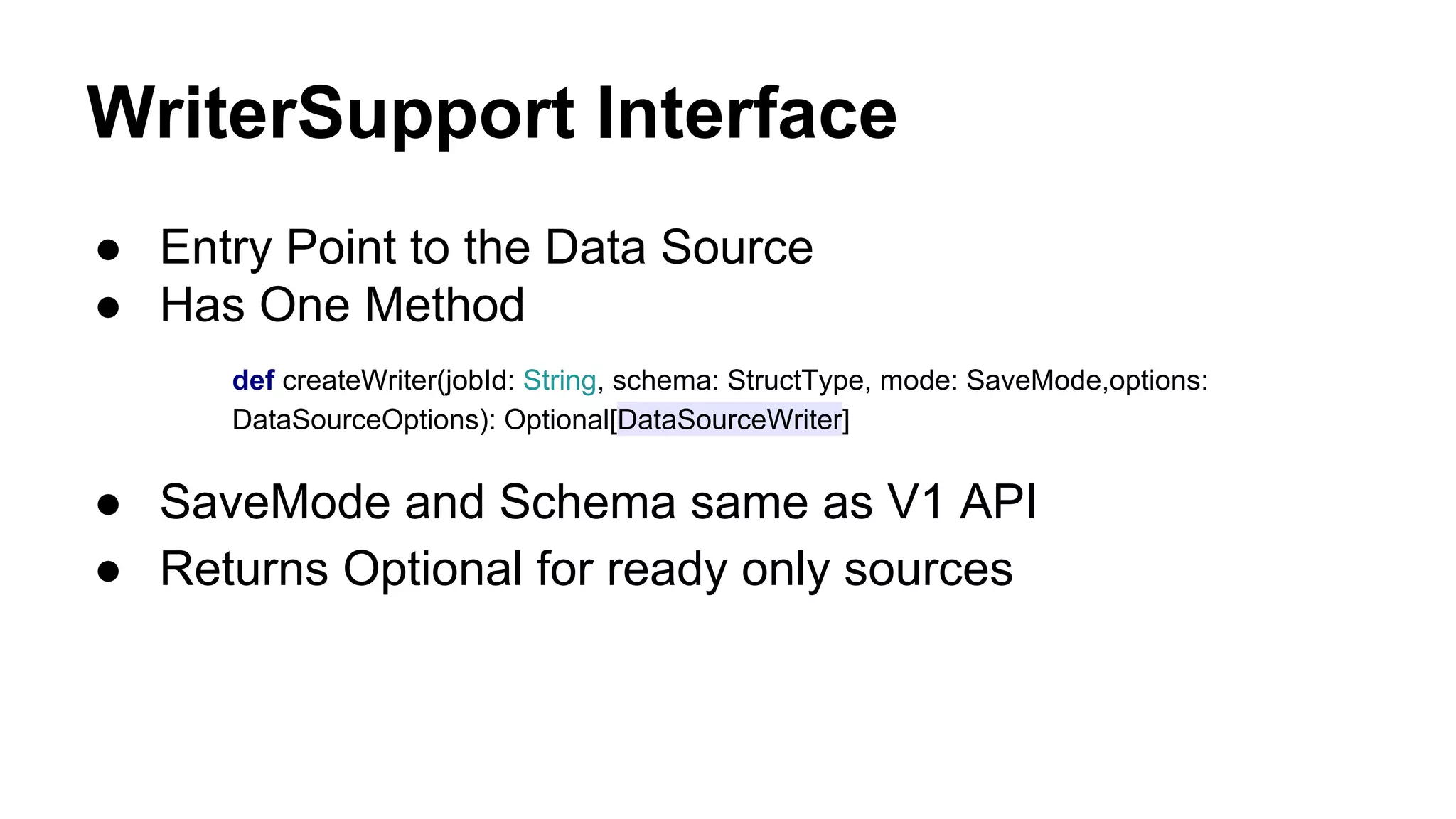 WriterSupport Interface
● Entry Point to the Data Source
● Has One Method
def createWriter(jobId: String, schema: StructType, mode: SaveMode,options:
DataSourceOptions): Optional[DataSourceWriter]
● SaveMode and Schema same as V1 API
● Returns Optional for ready only sources
 