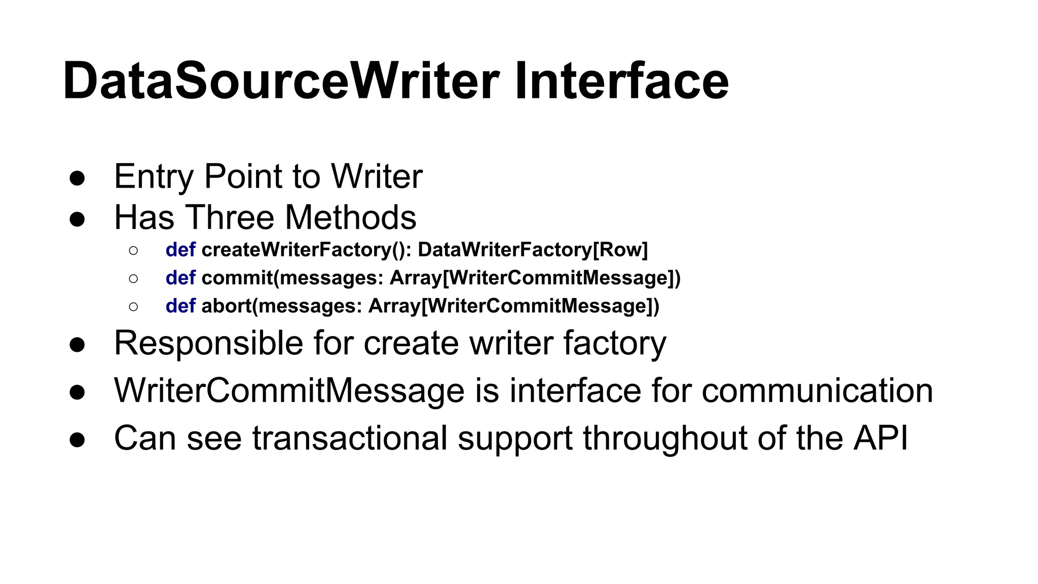 DataSourceWriter Interface
● Entry Point to Writer
● Has Three Methods
○ def createWriterFactory(): DataWriterFactory[Row]
○ def commit(messages: Array[WriterCommitMessage])
○ def abort(messages: Array[WriterCommitMessage])
● Responsible for create writer factory
● WriterCommitMessage is interface for communication
● Can see transactional support throughout of the API
 